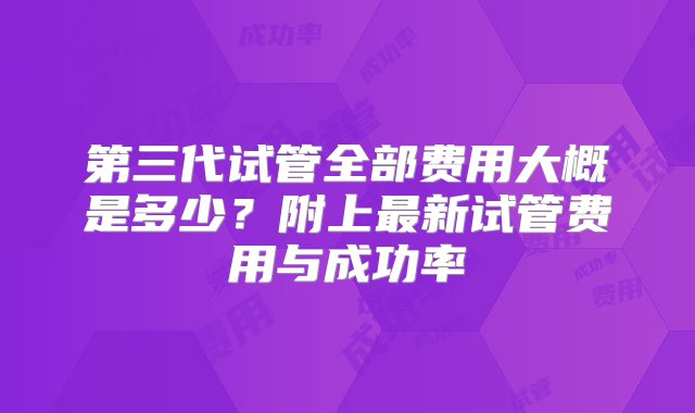 第三代试管全部费用大概是多少？附上最新试管费用与成功率