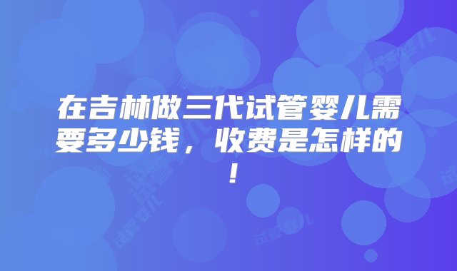 在吉林做三代试管婴儿需要多少钱，收费是怎样的！