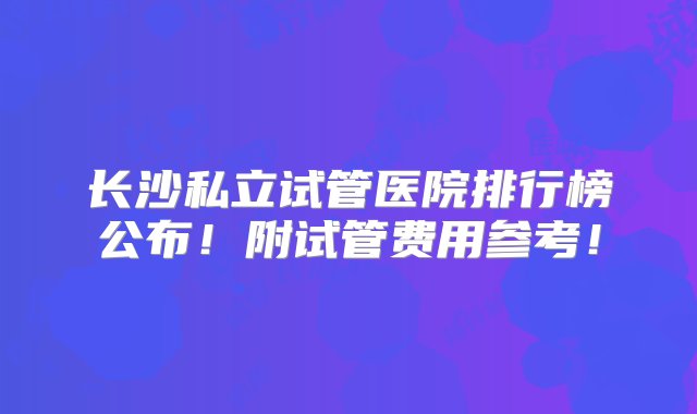 长沙私立试管医院排行榜公布！附试管费用参考！