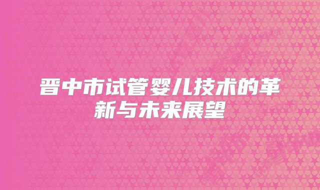 晋中市试管婴儿技术的革新与未来展望