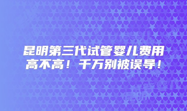 昆明第三代试管婴儿费用高不高！千万别被误导！