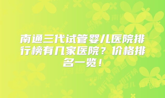 南通三代试管婴儿医院排行榜有几家医院？价格排名一览！