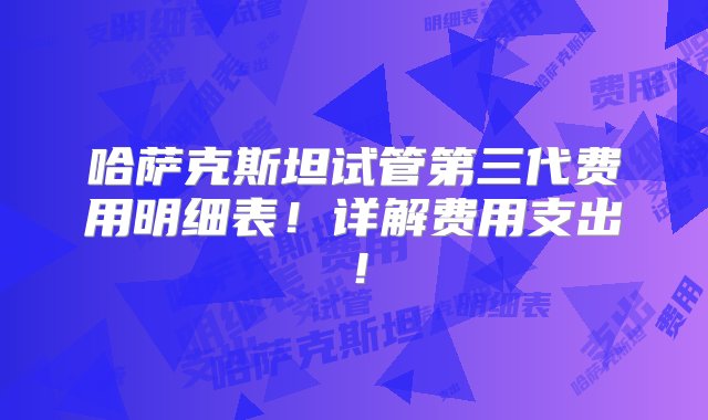 哈萨克斯坦试管第三代费用明细表！详解费用支出！