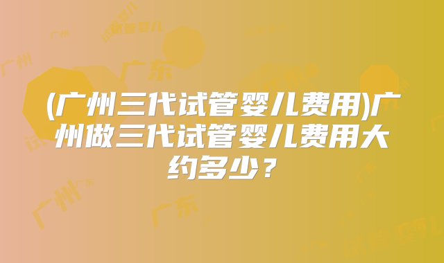 (广州三代试管婴儿费用)广州做三代试管婴儿费用大约多少？