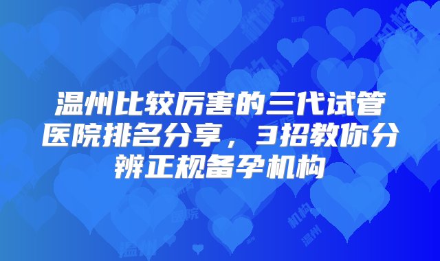 温州比较厉害的三代试管医院排名分享，3招教你分辨正规备孕机构