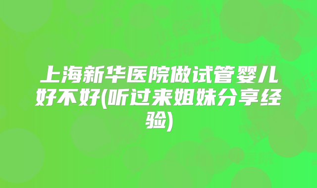 上海新华医院做试管婴儿好不好(听过来姐妹分享经验)