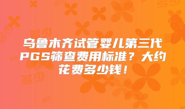 乌鲁木齐试管婴儿第三代PGS筛查费用标准？大约花费多少钱！