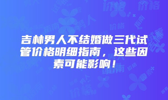 吉林男人不结婚做三代试管价格明细指南，这些因素可能影响！