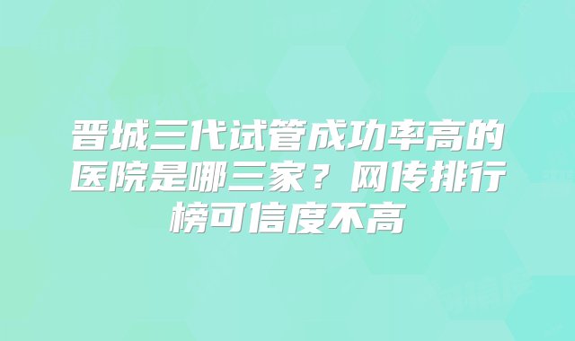 晋城三代试管成功率高的医院是哪三家？网传排行榜可信度不高