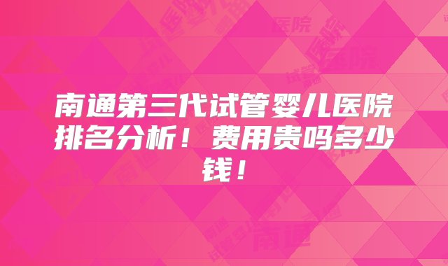 南通第三代试管婴儿医院排名分析！费用贵吗多少钱！