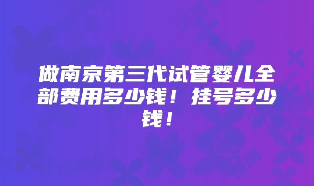 做南京第三代试管婴儿全部费用多少钱！挂号多少钱！