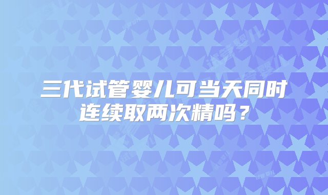 三代试管婴儿可当天同时连续取两次精吗？