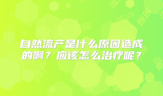 自然流产是什么原因造成的啊？应该怎么治疗呢？