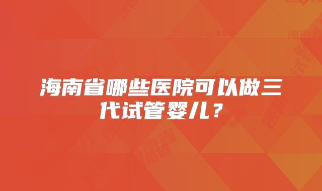 海南省哪些医院可以做三代试管婴儿？