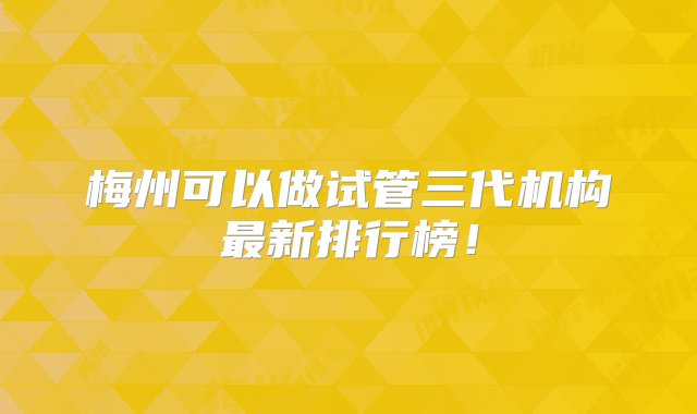 梅州可以做试管三代机构最新排行榜！