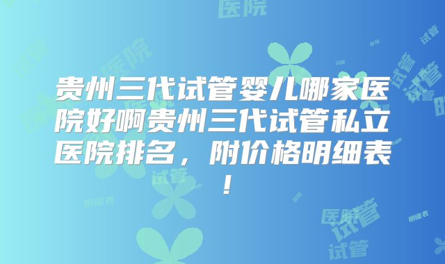 贵州三代试管婴儿哪家医院好啊贵州三代试管私立医院排名，附价格明细表！