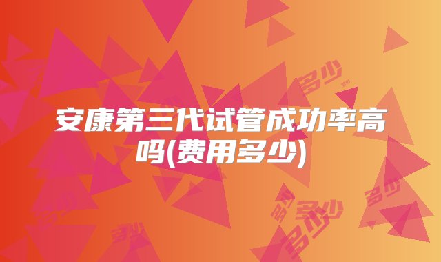 安康第三代试管成功率高吗(费用多少)