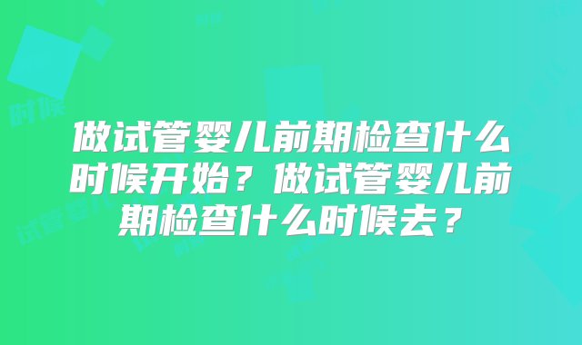 做试管婴儿前期检查什么时候开始？做试管婴儿前期检查什么时候去？