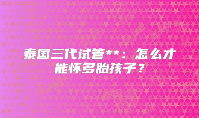 泰国三代试管**：怎么才能怀多胎孩子？