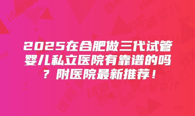 2025在合肥做三代试管婴儿私立医院有靠谱的吗？附医院最新推荐！