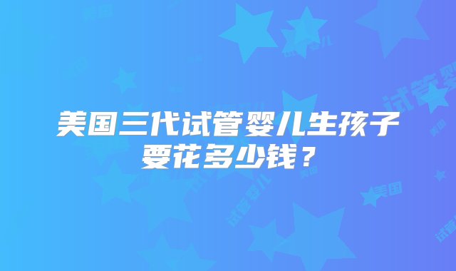 美国三代试管婴儿生孩子要花多少钱？