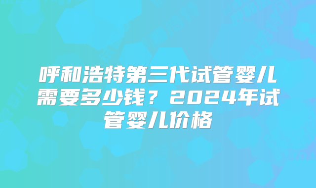 呼和浩特第三代试管婴儿需要多少钱？2024年试管婴儿价格