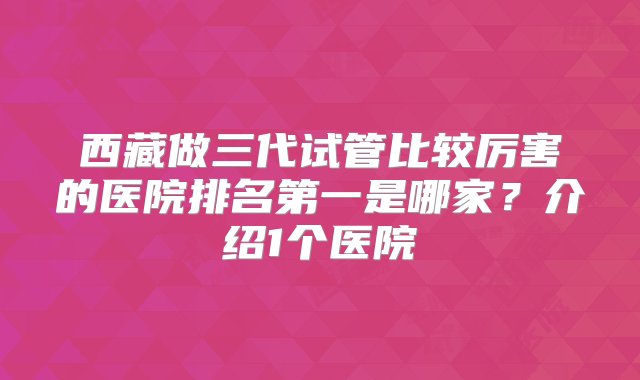 西藏做三代试管比较厉害的医院排名第一是哪家？介绍1个医院