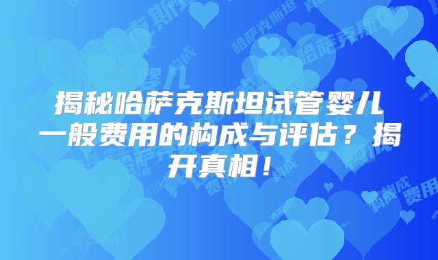 揭秘哈萨克斯坦试管婴儿一般费用的构成与评估？揭开真相！