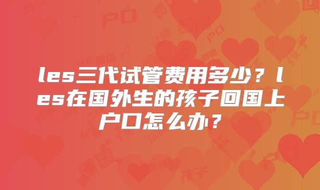 les三代试管费用多少？les在国外生的孩子回国上户口怎么办？