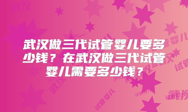 武汉做三代试管婴儿要多少钱？在武汉做三代试管婴儿需要多少钱？