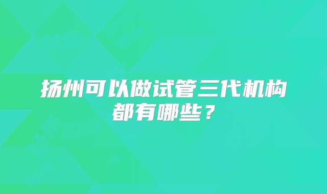 扬州可以做试管三代机构都有哪些？