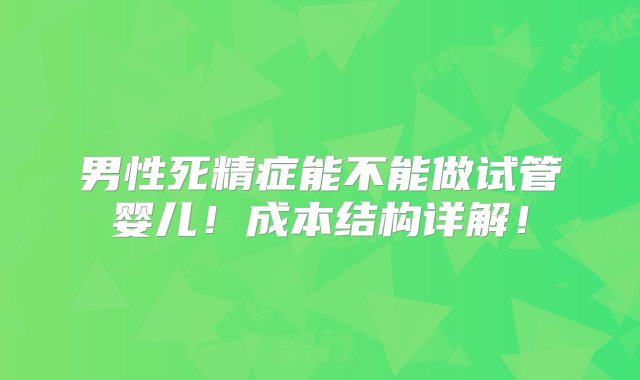 男性死精症能不能做试管婴儿！成本结构详解！