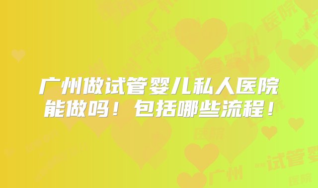 广州做试管婴儿私人医院能做吗！包括哪些流程！