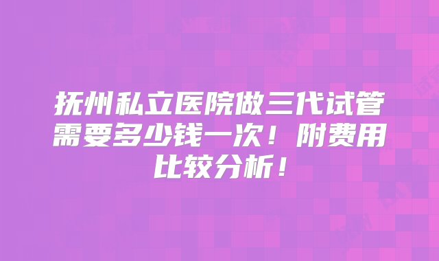 抚州私立医院做三代试管需要多少钱一次！附费用比较分析！