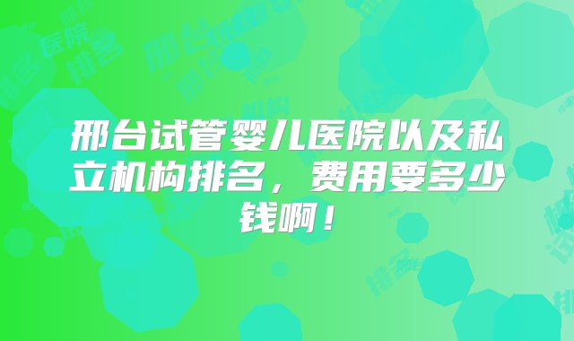 邢台试管婴儿医院以及私立机构排名，费用要多少钱啊！