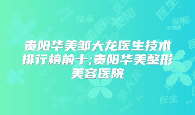 贵阳华美邹大龙医生技术排行榜前十;贵阳华美整形美容医院