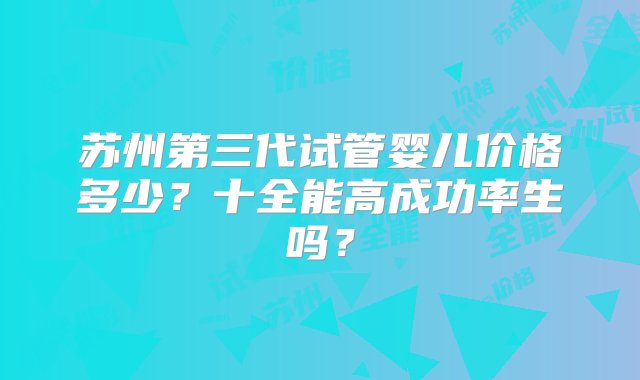 苏州第三代试管婴儿价格多少？十全能高成功率生吗？