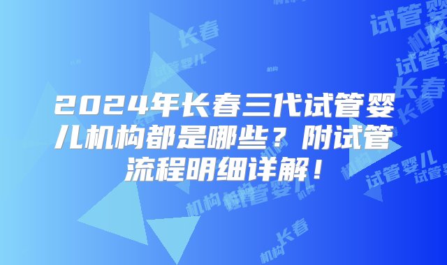 2024年长春三代试管婴儿机构都是哪些？附试管流程明细详解！