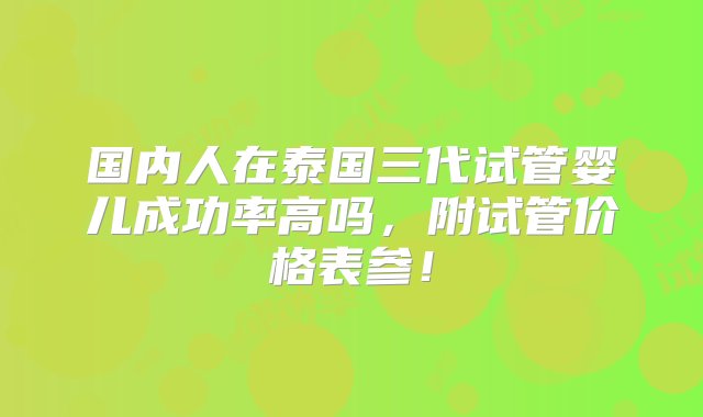 国内人在泰国三代试管婴儿成功率高吗，附试管价格表参！