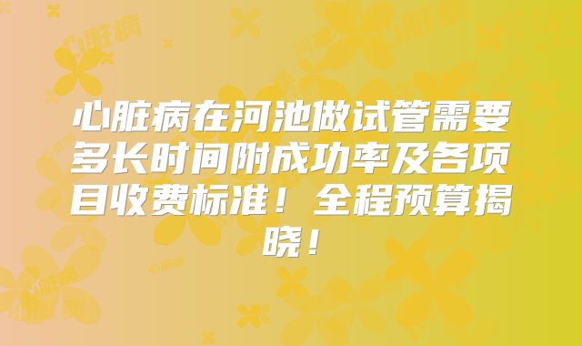 心脏病在河池做试管需要多长时间附成功率及各项目收费标准！全程预算揭晓！