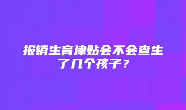 报销生育津贴会不会查生了几个孩子？