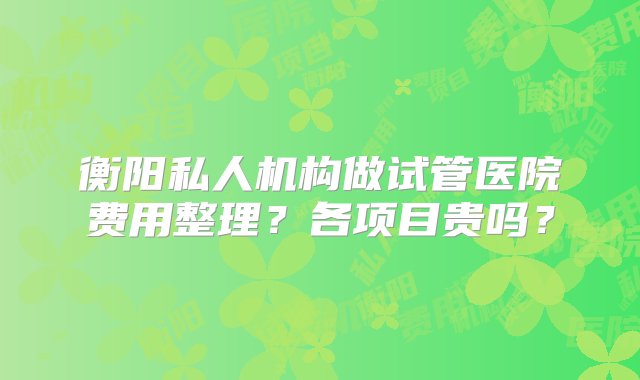 衡阳私人机构做试管医院费用整理？各项目贵吗？