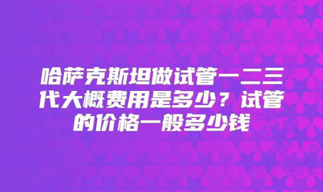 哈萨克斯坦做试管一二三代大概费用是多少？试管的价格一般多少钱