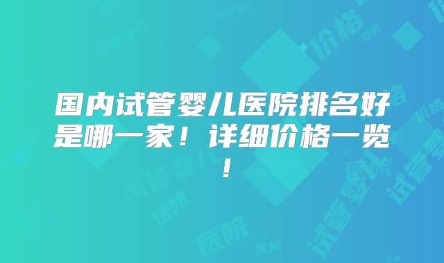 国内试管婴儿医院排名好是哪一家！详细价格一览！