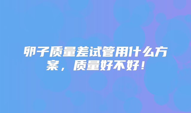 卵子质量差试管用什么方案，质量好不好！