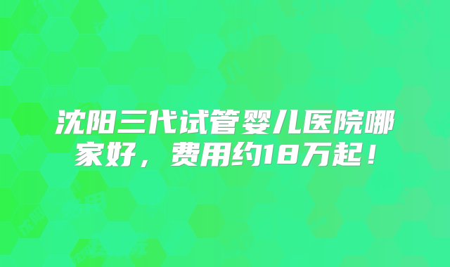 沈阳三代试管婴儿医院哪家好，费用约18万起！