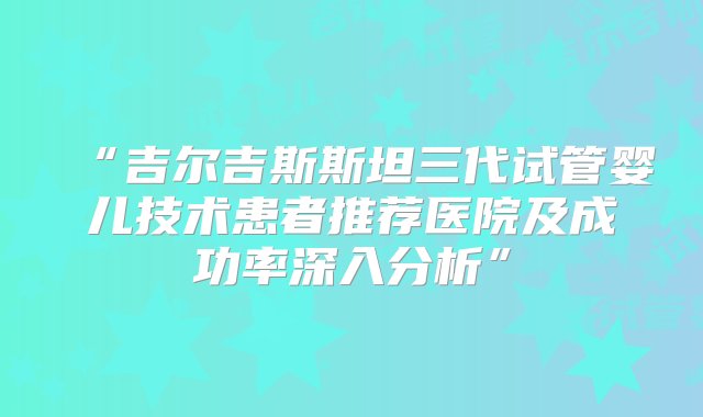 “吉尔吉斯斯坦三代试管婴儿技术患者推荐医院及成功率深入分析”