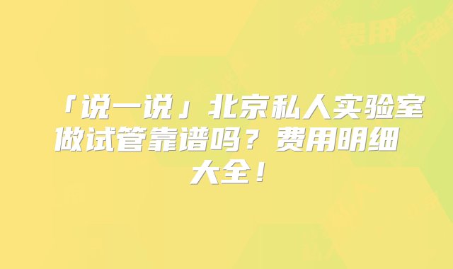 「说一说」北京私人实验室做试管靠谱吗？费用明细大全！