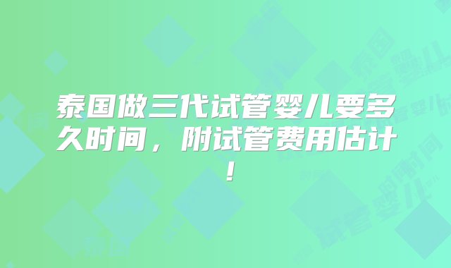 泰国做三代试管婴儿要多久时间，附试管费用估计！