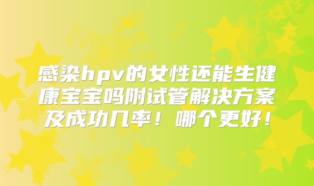 感染hpv的女性还能生健康宝宝吗附试管解决方案及成功几率！哪个更好！